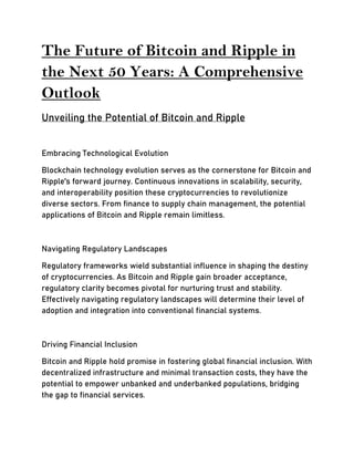 The Future of Bitcoin and Ripple in
the Next 50 Years: A Comprehensive
Outlook
Unveiling the Potential of Bitcoin and Ripple
Embracing Technological Evolution
Blockchain technology evolution serves as the cornerstone for Bitcoin and
Ripple's forward journey. Continuous innovations in scalability, security,
and interoperability position these cryptocurrencies to revolutionize
diverse sectors. From finance to supply chain management, the potential
applications of Bitcoin and Ripple remain limitless.
Navigating Regulatory Landscapes
Regulatory frameworks wield substantial influence in shaping the destiny
of cryptocurrencies. As Bitcoin and Ripple gain broader acceptance,
regulatory clarity becomes pivotal for nurturing trust and stability.
Effectively navigating regulatory landscapes will determine their level of
adoption and integration into conventional financial systems.
Driving Financial Inclusion
Bitcoin and Ripple hold promise in fostering global financial inclusion. With
decentralized infrastructure and minimal transaction costs, they have the
potential to empower unbanked and underbanked populations, bridging
the gap to financial services.
 