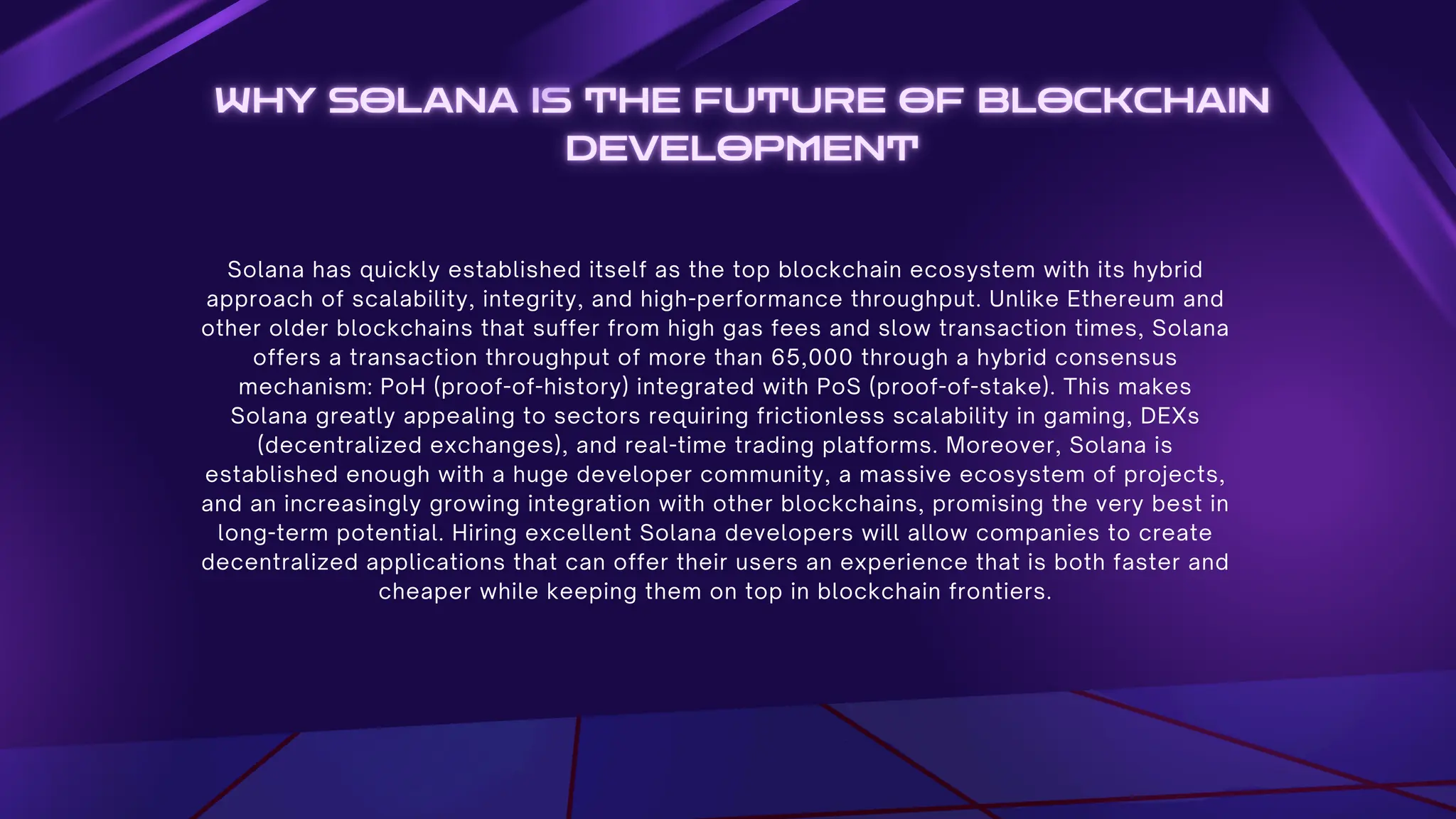 Solana has quickly established itself as the top blockchain ecosystem with its hybrid
approach of scalability, integrity, and high-performance throughput. Unlike Ethereum and
other older blockchains that suffer from high gas fees and slow transaction times, Solana
offers a transaction throughput of more than 65,000 through a hybrid consensus
mechanism: PoH (proof-of-history) integrated with PoS (proof-of-stake). This makes
Solana greatly appealing to sectors requiring frictionless scalability in gaming, DEXs
(decentralized exchanges), and real-time trading platforms. Moreover, Solana is
established enough with a huge developer community, a massive ecosystem of projects,
and an increasingly growing integration with other blockchains, promising the very best in
long-term potential. Hiring excellent Solana developers will allow companies to create
decentralized applications that can offer their users an experience that is both faster and
cheaper while keeping them on top in blockchain frontiers.
 
