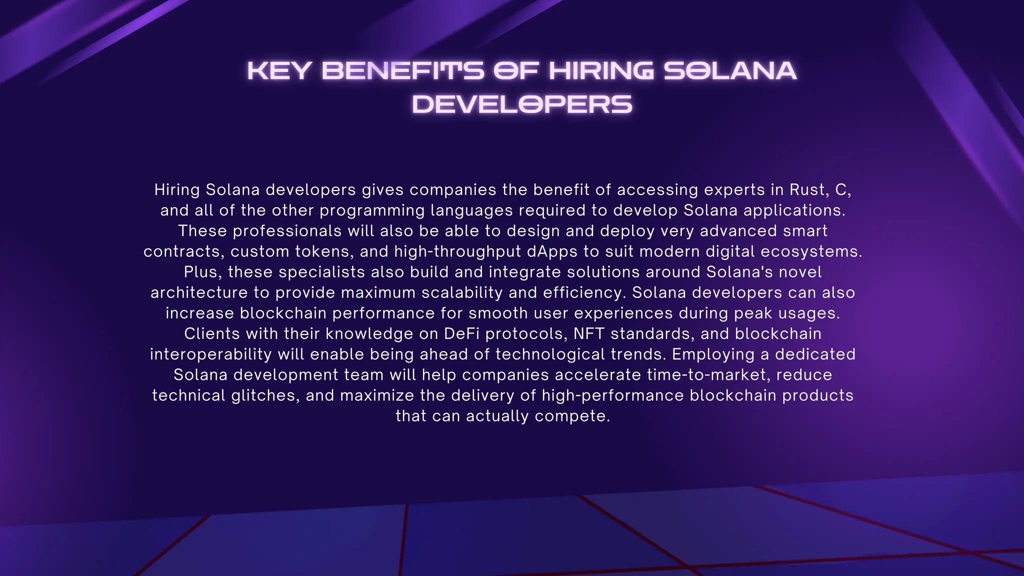 Hiring Solana developers gives companies the benefit of accessing experts in Rust, C,
and all of the other programming languages required to develop Solana applications.
These professionals will also be able to design and deploy very advanced smart
contracts, custom tokens, and high-throughput dApps to suit modern digital ecosystems.
Plus, these specialists also build and integrate solutions around Solana's novel
architecture to provide maximum scalability and efficiency. Solana developers can also
increase blockchain performance for smooth user experiences during peak usages.
Clients with their knowledge on DeFi protocols, NFT standards, and blockchain
interoperability will enable being ahead of technological trends. Employing a dedicated
Solana development team will help companies accelerate time-to-market, reduce
technical glitches, and maximize the delivery of high-performance blockchain products
that can actually compete.
 