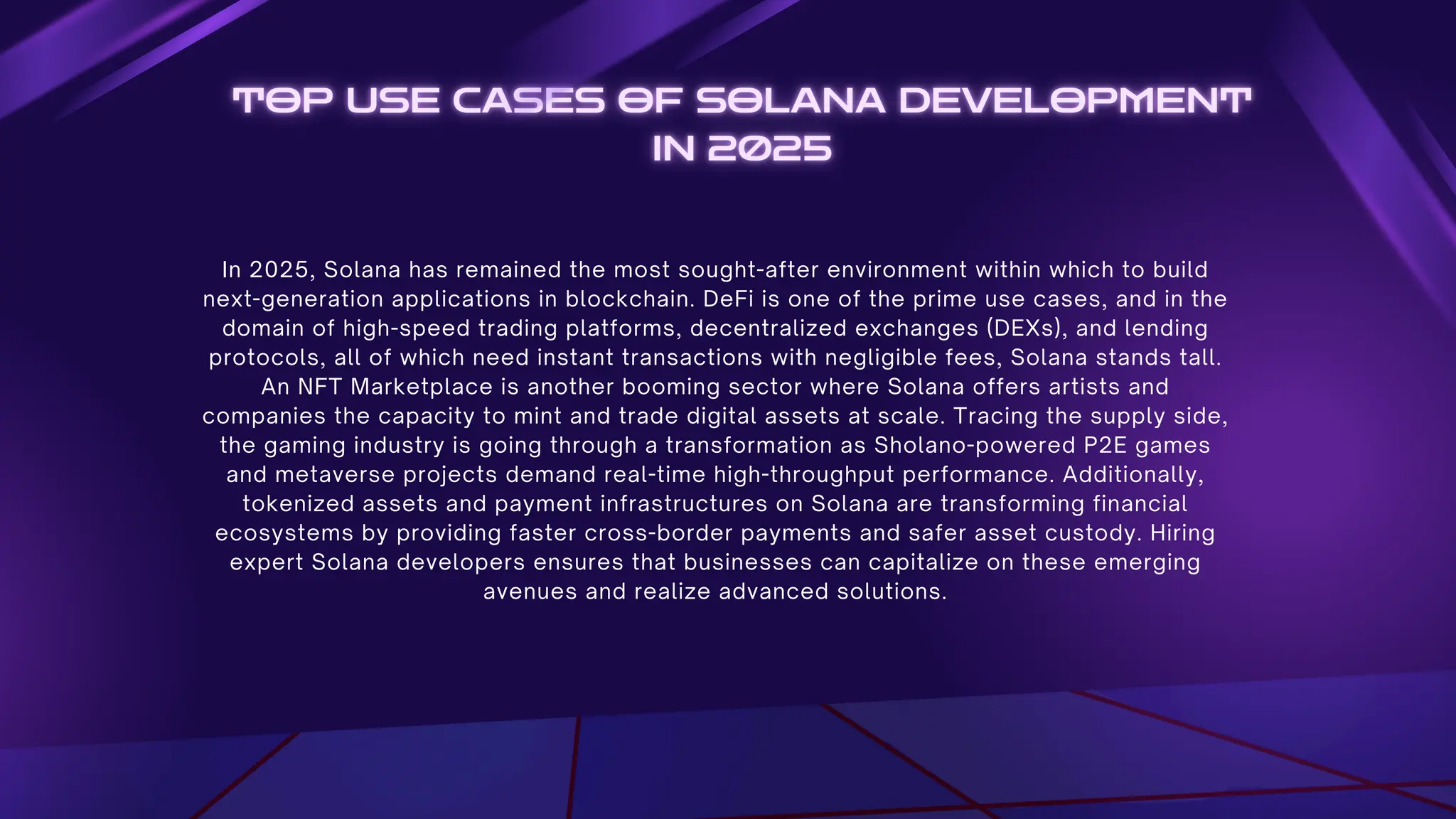 In 2025, Solana has remained the most sought-after environment within which to build
next-generation applications in blockchain. DeFi is one of the prime use cases, and in the
domain of high-speed trading platforms, decentralized exchanges (DEXs), and lending
protocols, all of which need instant transactions with negligible fees, Solana stands tall.
An NFT Marketplace is another booming sector where Solana offers artists and
companies the capacity to mint and trade digital assets at scale. Tracing the supply side,
the gaming industry is going through a transformation as Sholano-powered P2E games
and metaverse projects demand real-time high-throughput performance. Additionally,
tokenized assets and payment infrastructures on Solana are transforming financial
ecosystems by providing faster cross-border payments and safer asset custody. Hiring
expert Solana developers ensures that businesses can capitalize on these emerging
avenues and realize advanced solutions.
 