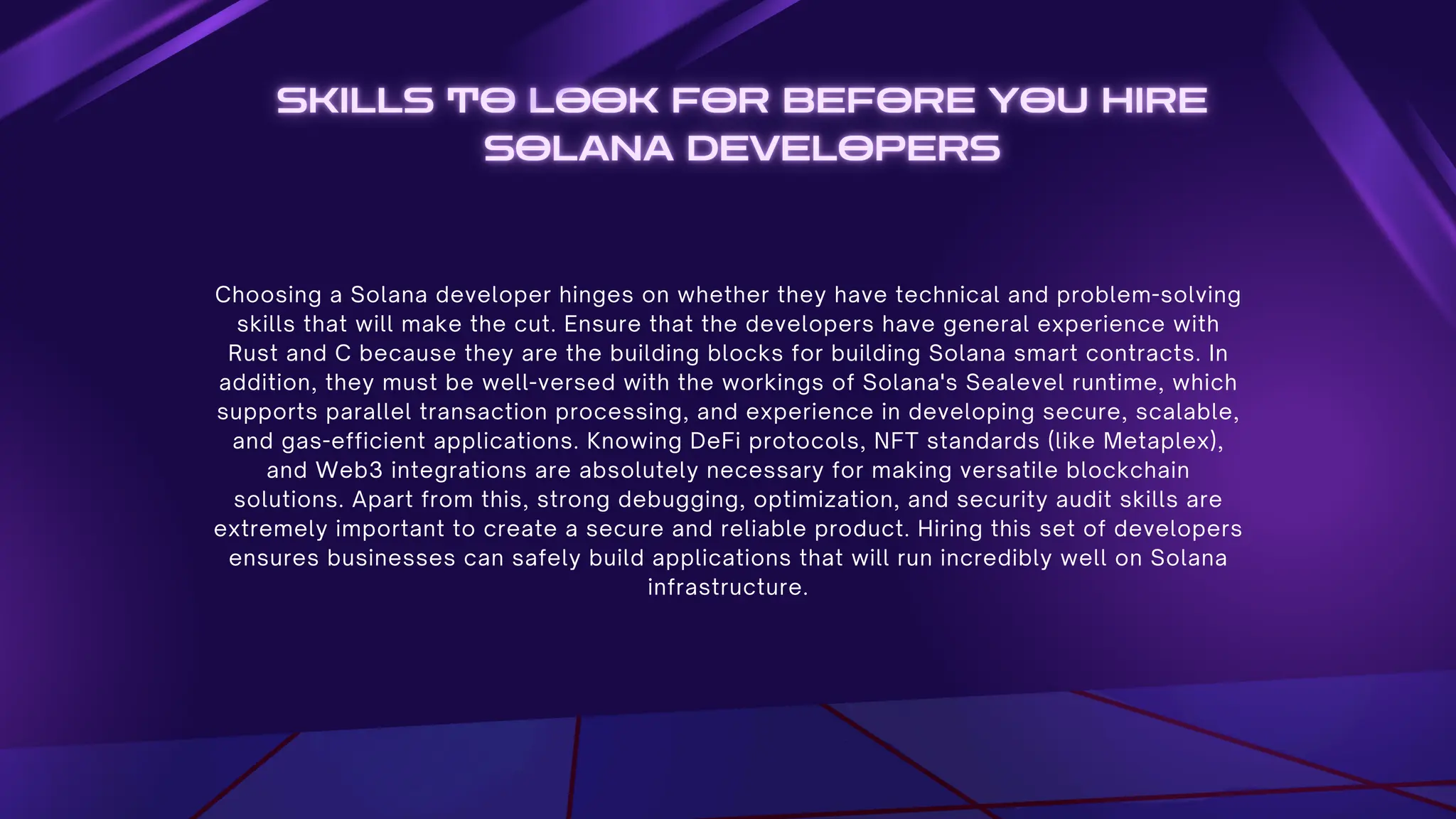 Choosing a Solana developer hinges on whether they have technical and problem-solving
skills that will make the cut. Ensure that the developers have general experience with
Rust and C because they are the building blocks for building Solana smart contracts. In
addition, they must be well-versed with the workings of Solana's Sealevel runtime, which
supports parallel transaction processing, and experience in developing secure, scalable,
and gas-efficient applications. Knowing DeFi protocols, NFT standards (like Metaplex),
and Web3 integrations are absolutely necessary for making versatile blockchain
solutions. Apart from this, strong debugging, optimization, and security audit skills are
extremely important to create a secure and reliable product. Hiring this set of developers
ensures businesses can safely build applications that will run incredibly well on Solana
infrastructure.
 