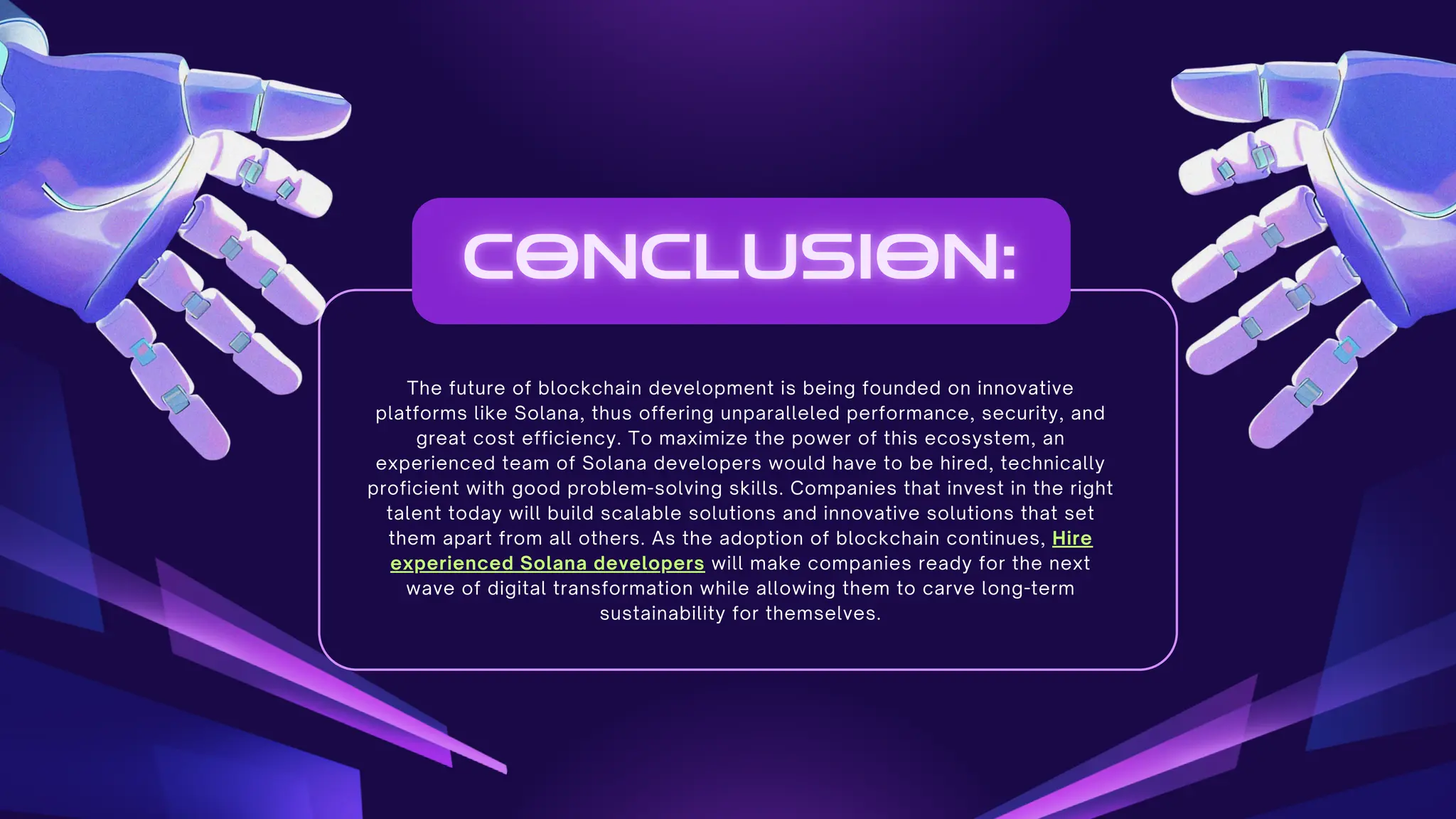 The future of blockchain development is being founded on innovative
platforms like Solana, thus offering unparalleled performance, security, and
great cost efficiency. To maximize the power of this ecosystem, an
experienced team of Solana developers would have to be hired, technically
proficient with good problem-solving skills. Companies that invest in the right
talent today will build scalable solutions and innovative solutions that set
them apart from all others. As the adoption of blockchain continues, Hire
experienced Solana developers will make companies ready for the next
wave of digital transformation while allowing them to carve long-term
sustainability for themselves.
 