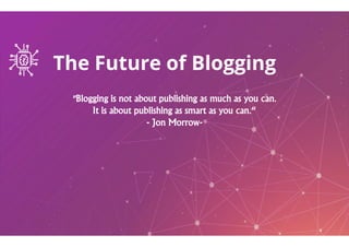The Future of Blogging
"Blogging is not about publishing as much as you can.
It is about publishing as smart as you can.“
- Jon Morrow- Jon Morrow
The Future of Blogging
"Blogging is not about publishing as much as you can.
It is about publishing as smart as you can.“
Jon Morrow-Jon Morrow-
 