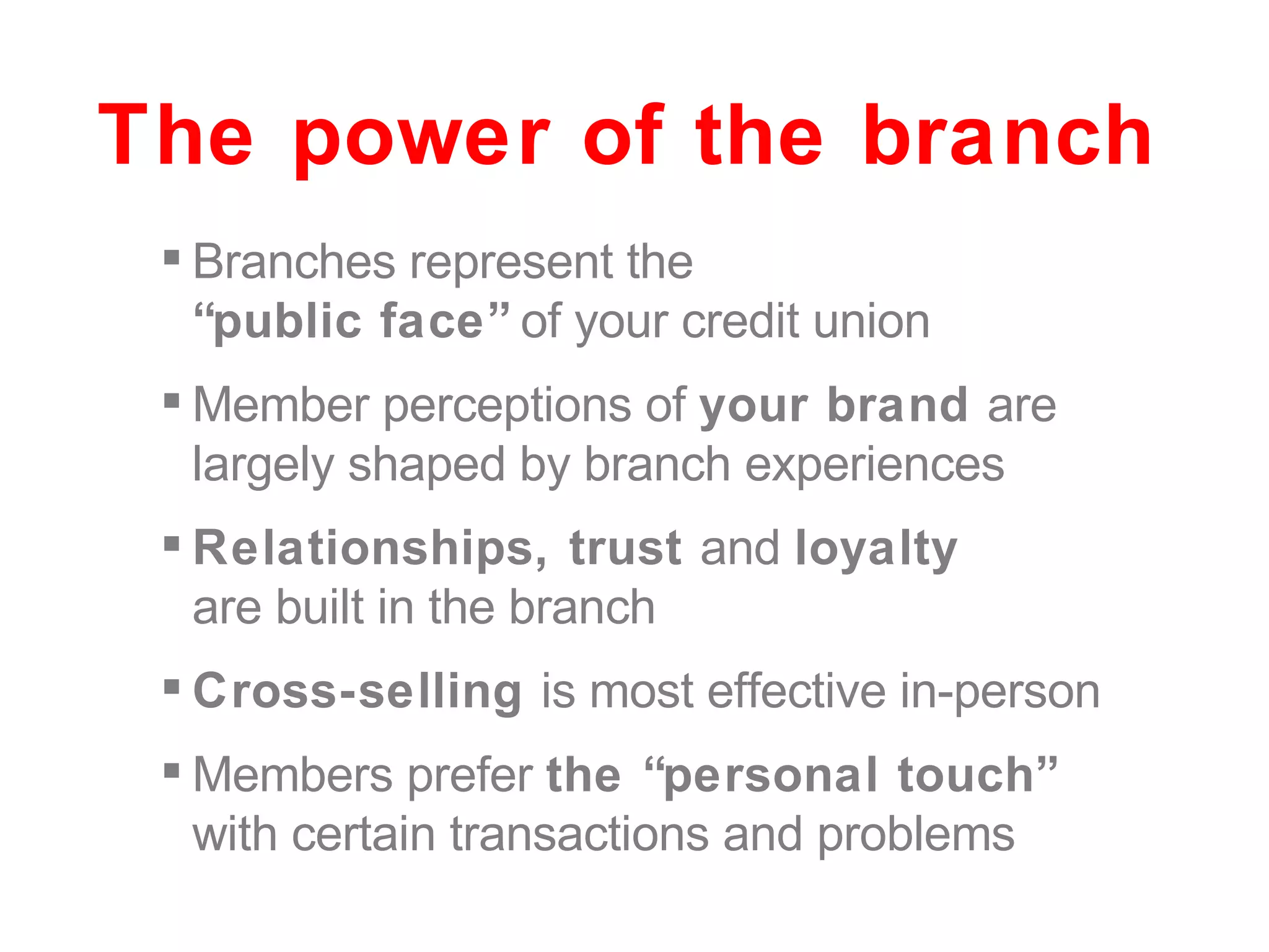 Branches represent the  “public face”  of your credit union Member perceptions of  your brand  are largely shaped by branch experiences Relationships, trust  and  loyalty  are built in the branch Cross-selling  is most effective in-person Members prefer  the “personal touch”  with certain transactions and problems The power of the branch 