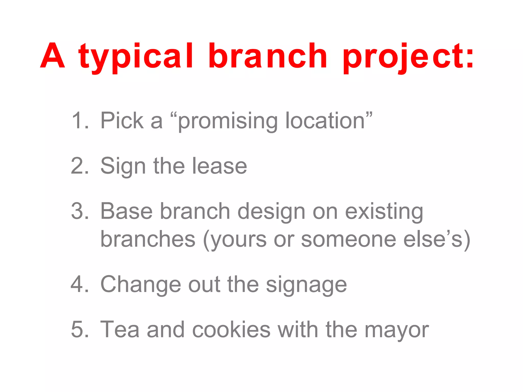 Pick a “promising location” Sign the lease Base branch design on existing branches (yours or someone else’s) Change out the signage Tea and cookies with the mayor A typical branch project: 