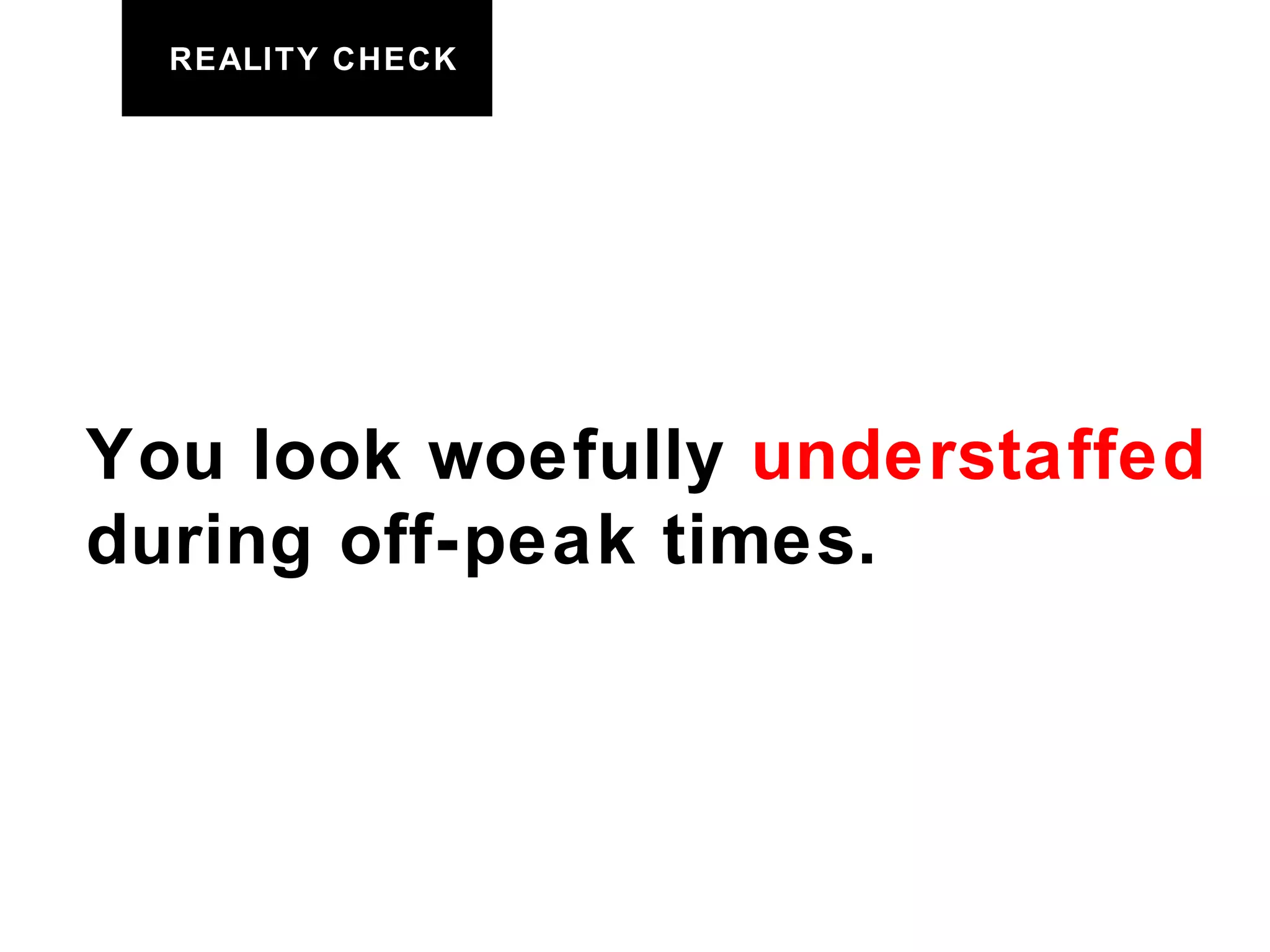 REALITY CHECK You look woefully  understaffed during off-peak times. 