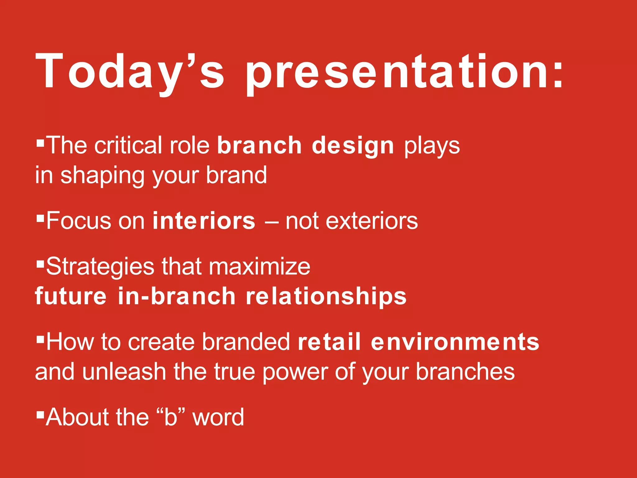 Today’s presentation: The critical role  branch design  plays  in shaping your brand Focus on  interiors  – not exteriors Strategies that maximize  future in-branch relationships How to create branded  retail environments  and unleash the true power of your branches About the “b” word 