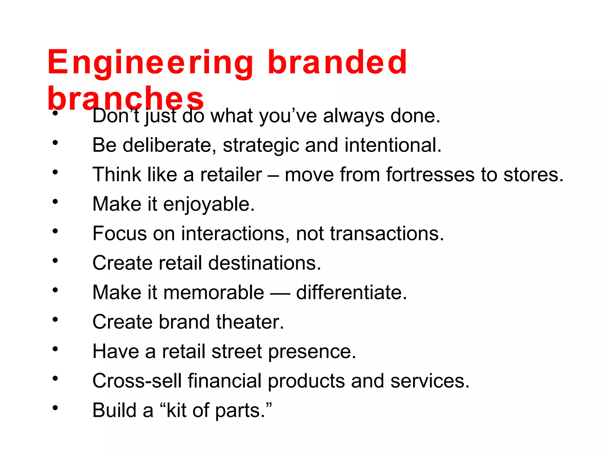 Engineering branded branches Don’t just do what you’ve always done. Be deliberate, strategic and intentional. Think like a retailer – move from fortresses to stores. Make it enjoyable. Focus on interactions, not transactions. Create retail destinations. Make it memorable — differentiate. Create brand theater. Have a retail street presence. Cross-sell financial products and services. Build a “kit of parts.” 