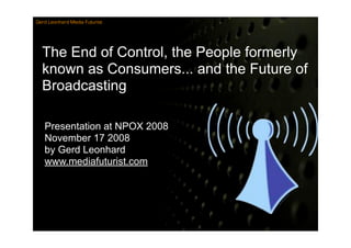 Gerd Leonhard Media Futurist




  The End of Control, the People formerly
  known as Consumers... and the Future of
  Broadcasting

   Presentation at NPOX 2008
   November 17 2008
   by Gerd Leonhard
   www.mediafuturist.com
 