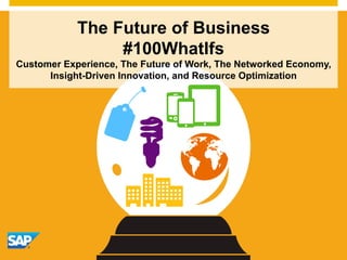 The Future of Business 
#100WhatIfs 
Customer Experience, The Future of Work, The Networked Economy, 
Insight-Driven Innovation, and Resource Optimization 
© 2014 SAP AG or an SAP affiliate company. All rights reserved. 1 
 