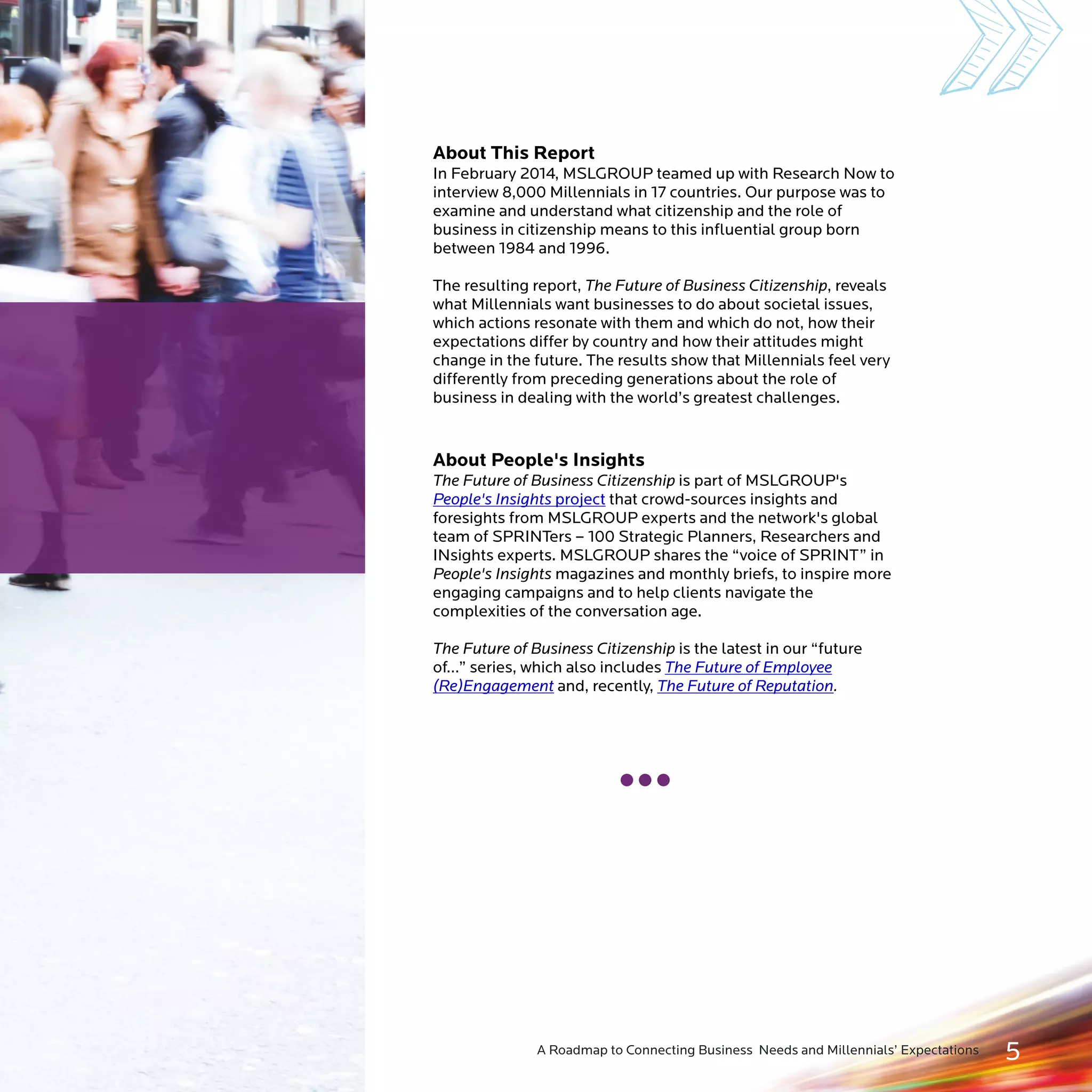 About This Report 
In February 2014, MSLGROUP teamed up with Research Now to 
interview 8,000 Millennials in 17 countries. Our purpose was to 
examine and understand what citizenship and the role of 
business in citizenship means to this influential group born 
between 1977 and 1994. 
The resulting report, The Future of Business Citizenship, reveals 
what Millennials want businesses to do about societal issues, 
which actions resonate with them and which do not, how their 
expectations differ by country and how their attitudes might 
change in the future. The results show that Millennials feel very 
differently from preceding generations about the role of 
business in dealing with the world’s greatest challenges. 
About People's Insights 
The Future of Business Citizenship is part of MSLGROUP's 
that crowd-sources insights and 
project 
foresights from MSLGROUP experts and the network's global 
team of SPRINTers – 100 Strategic Planners, Researchers and 
INsights experts. MSLGROUP shares the “voice of SPRINT” in 
People's Insights magazines and monthly briefs, to inspire more 
engaging campaigns and to help clients navigate the 
complexities of the conversation age. 
The Future of Business Citizenship is the latest in our “future 
of…” series, which also includes 
and, recently, . 
People's Insights 
The Future of Employee 
(Re)Engagement The Future of Reputation 
A Roadmap to Connecting Business Needs and Millennials’ Expectations 5 
 