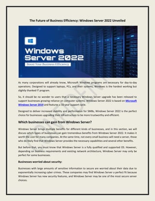 The Future of Business Efficiency: Windows Server 2022 Unveiled
As many corporations will already know, Microsoft Windows programs are necessary for day-to-day
operations. Designed to support laptops, PCs, and their systems, Windows is the hardest working but
slightly thanked IT program.
So, it should be no wonder to users that a necessary Windows Server upgrade has been released to
support businesses growing reliance on computer systems. Windows Server 2022 is based on Microsoft
Windows Server 2019 and features a 10-year support cycle.
Designed to deliver increased stability and performance for SMBs, Windows Server 2022 is the perfect
choice for businesses upgrading their infrastructure to be more trustworthy and efficient.
Which businesses can gain from Windows Server?
Windows Server brings multiple benefits for different kinds of businesses, and in this section, we will
discuss which types of businesses can gain tremendous benefits from Windows Server 2022. It makes it
worth the cost for many companies. At the same time, not every small business will need a server, those
who do likely find that Windows Server provides the necessary capabilities and several other benefits.
But before that, you must know that Windows Server is a fully qualified and supported OS. However,
depending on business requirements and existing network architecture, Windows Server may only be
perfect for some businesses.
Businesses worried about security:
Businesses with large amounts of sensitive information to secure are worried about their data due to
exponentially increasing cyber crimes. These companies may find Windows Server a perfect fit because
Windows Server has new security features, and Windows Server may be one of the most secure server
choices.
 
