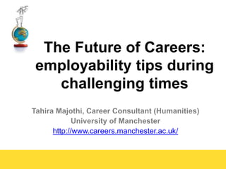 Tahira Majothi, Career Consultant (Humanities)
University of Manchester
http://www.careers.manchester.ac.uk/
The Future of Careers:
employability tips during
challenging times
 
