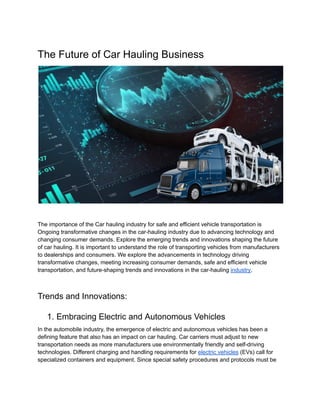 The Future of Car Hauling Business
The importance of the Car hauling industry for safe and efficient vehicle transportation is
Ongoing transformative changes in the car-hauling industry due to advancing technology and
changing consumer demands. Explore the emerging trends and innovations shaping the future
of car hauling. It is important to understand the role of transporting vehicles from manufacturers
to dealerships and consumers. We explore the advancements in technology driving
transformative changes, meeting increasing consumer demands, safe and efficient vehicle
transportation, and future-shaping trends and innovations in the car-hauling industry.
Trends and Innovations:
1. Embracing Electric and Autonomous Vehicles
In the automobile industry, the emergence of electric and autonomous vehicles has been a
defining feature that also has an impact on car hauling. Car carriers must adjust to new
transportation needs as more manufacturers use environmentally friendly and self-driving
technologies. Different charging and handling requirements for electric vehicles (EVs) call for
specialized containers and equipment. Since special safety procedures and protocols must be
 