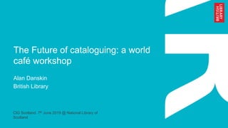 The Future of cataloguing: a world
café workshop
Alan Danskin
British Library
CIG Scotland. 7th June 2019 @ National Library of
Scotland
 
