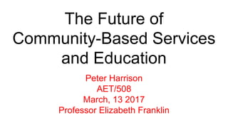 The Future of
Community-Based Services
and Education
Peter Harrison
AET/508
March, 13 2017
Professor Elizabeth Franklin
 