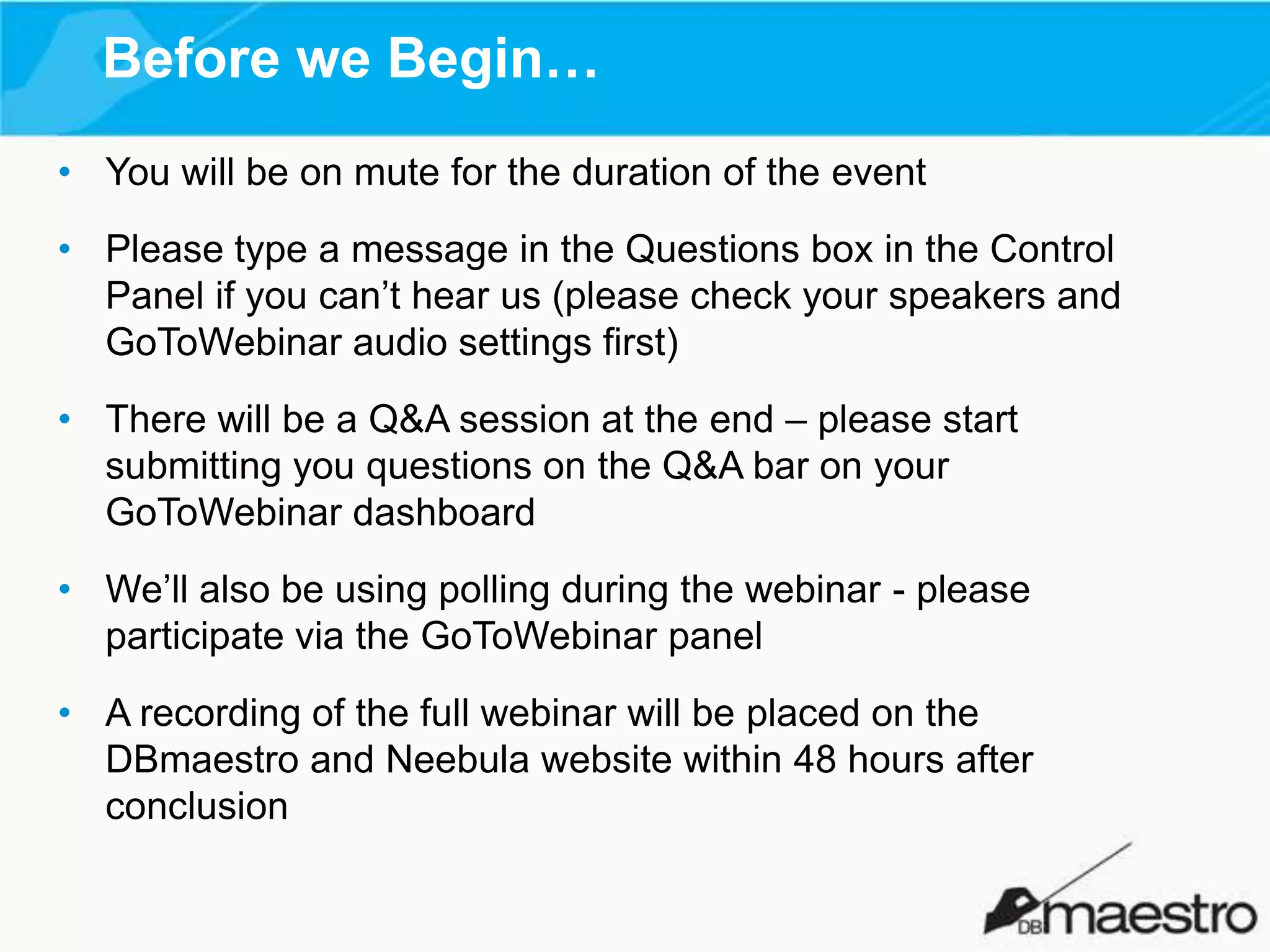 Before we Begin…
• You will be on mute for the duration of the event
• Please type a message in the Questions box in the Control
Panel if you can’t hear us (please check your speakers and
GoToWebinar audio settings first)
• There will be a Q&A session at the end – please start
submitting you questions on the Q&A bar on your
GoToWebinar dashboard
• We’ll also be using polling during the webinar - please
participate via the GoToWebinar panel
• A recording of the full webinar will be placed on the
DBmaestro and Neebula website within 48 hours after
conclusion

 