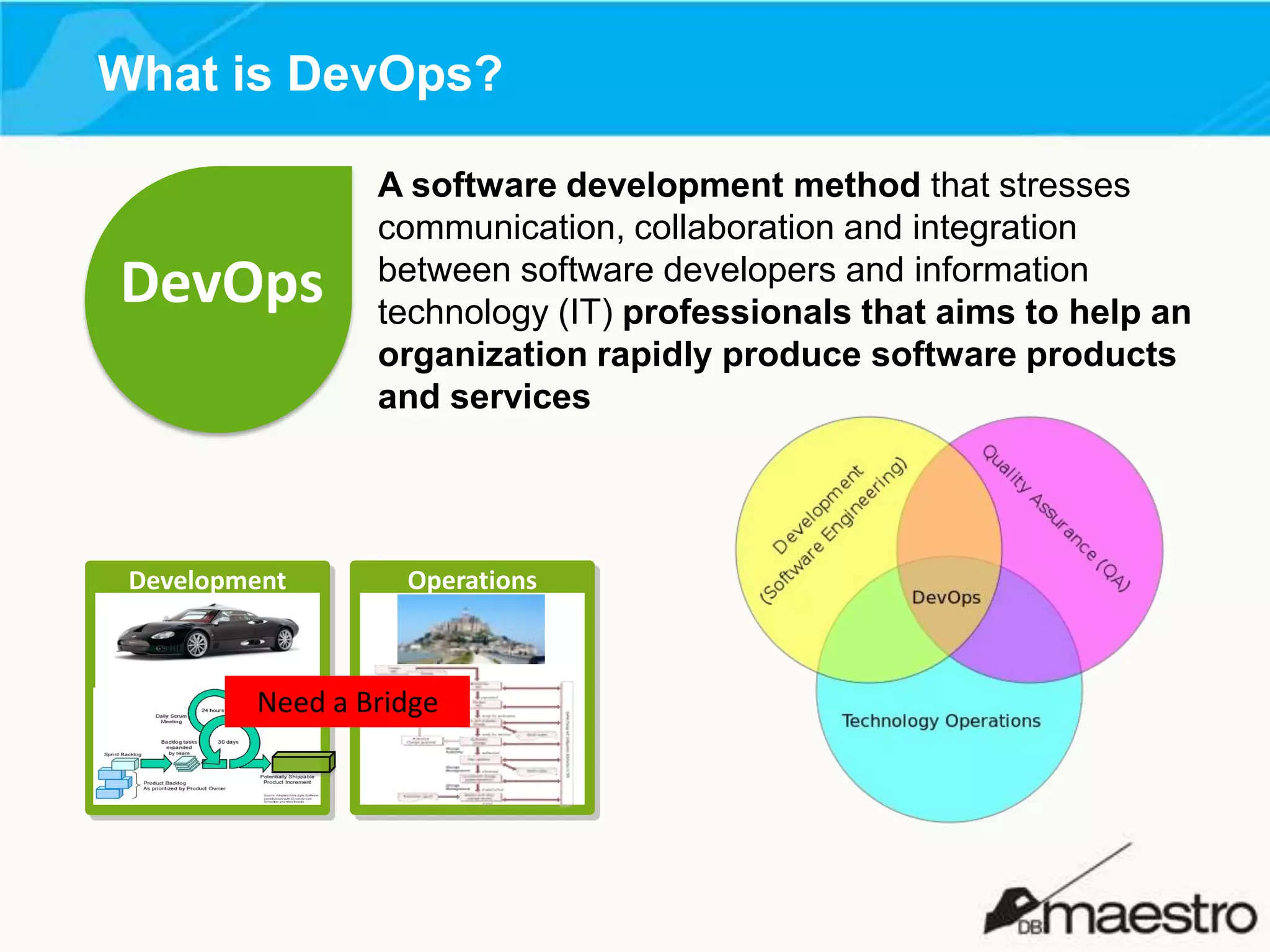 What is DevOps?

DevOps

Development

A software development method that stresses
communication, collaboration and integration
between software developers and information
technology (IT) professionals that aims to help an
organization rapidly produce software products
and services

Operations

Need a Bridge

 