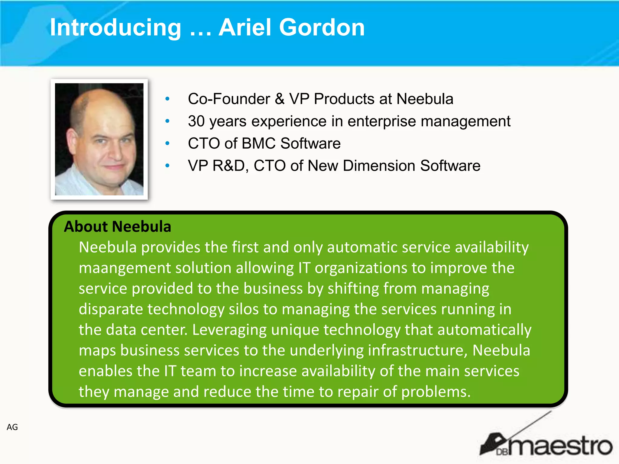 Introducing … Ariel Gordon
•
•
•
•

Co-Founder & VP Products at Neebula
30 years experience in enterprise management
CTO of BMC Software
VP R&D, CTO of New Dimension Software

About Neebula
Neebula provides the first and only automatic service availability
maangement solution allowing IT organizations to improve the
service provided to the business by shifting from managing
disparate technology silos to managing the services running in
the data center. Leveraging unique technology that automatically
maps business services to the underlying infrastructure, Neebula
enables the IT team to increase availability of the main services
they manage and reduce the time to repair of problems.
AG

 