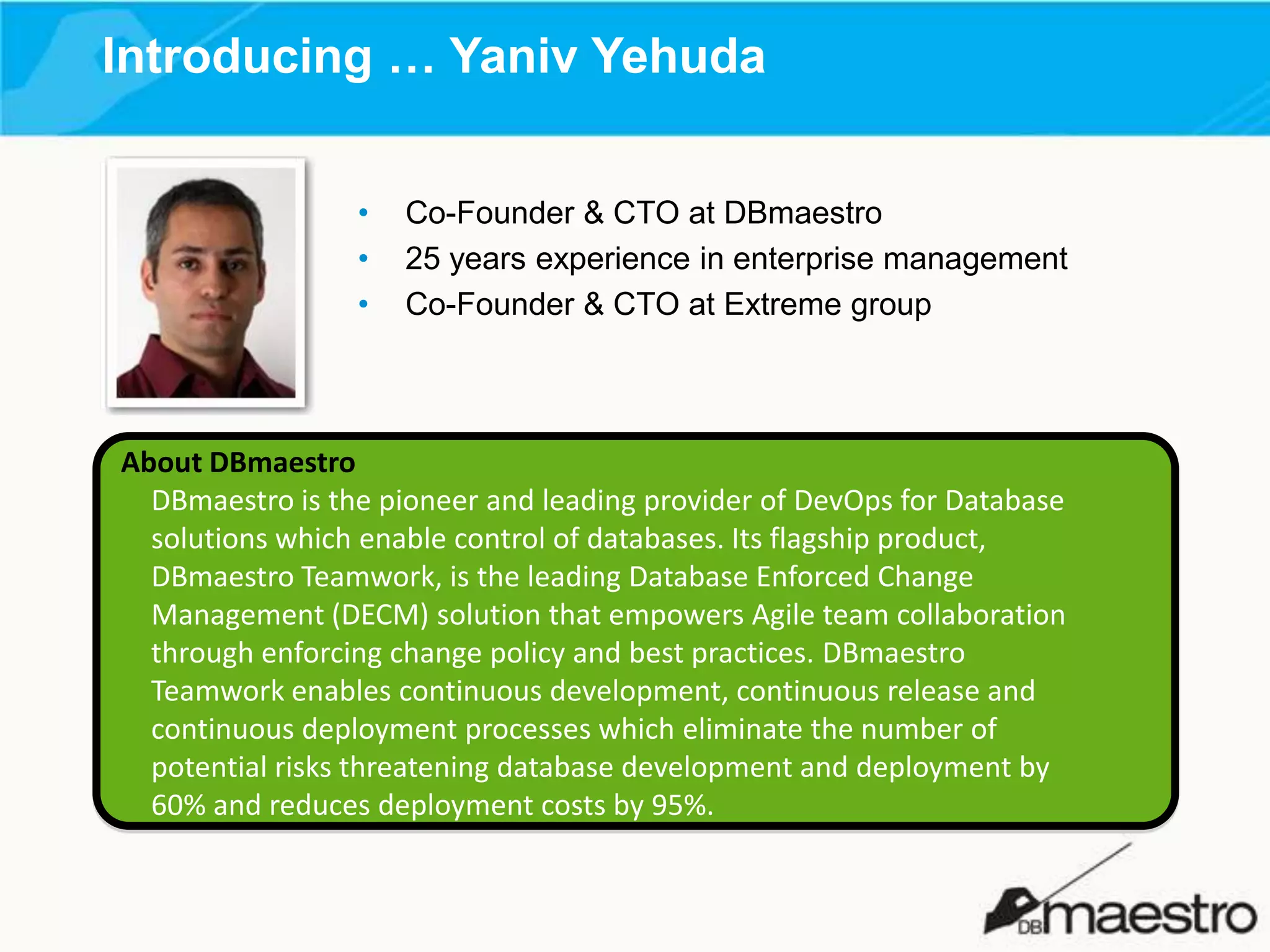 Introducing … Yaniv Yehuda
•
•
•

Co-Founder & CTO at DBmaestro
25 years experience in enterprise management
Co-Founder & CTO at Extreme group

About DBmaestro
DBmaestro is the pioneer and leading provider of DevOps for Database
solutions which enable control of databases. Its flagship product,
DBmaestro Teamwork, is the leading Database Enforced Change
Management (DECM) solution that empowers Agile team collaboration
through enforcing change policy and best practices. DBmaestro
Teamwork enables continuous development, continuous release and
continuous deployment processes which eliminate the number of
potential risks threatening database development and deployment by
60% and reduces deployment costs by 95%.

 