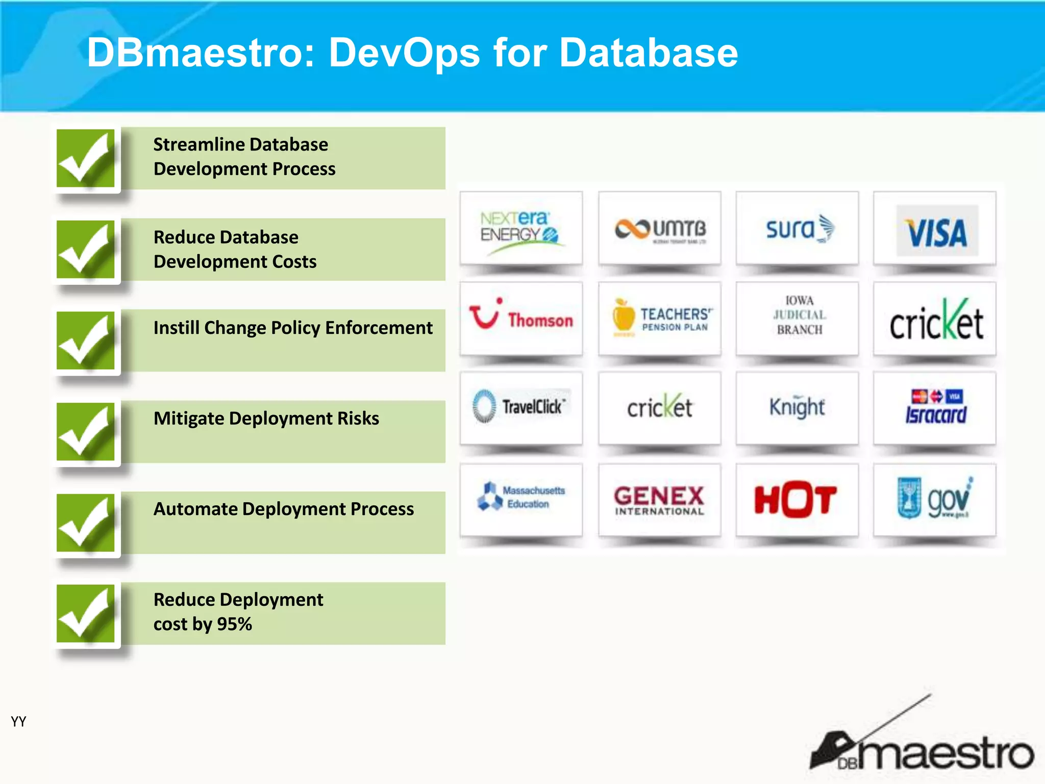 DBmaestro: DevOps for Database
Streamline Database
Development Process
Reduce Database
Development Costs
Instill Change Policy Enforcement

Mitigate Deployment Risks

Automate Deployment Process

Reduce Deployment
cost by 95%

YY

 