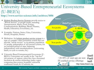 © 2011 IBM CorporationIBM University Programs worldwide, accelerating regional development (IBM UPward)2
University-Based Entrepreneurial Ecosystems
(U-BEE’s)
http://www.service-science.info/archives/1056
 Holistic Product-Service Systems provide access to
“Whole Service” to people inside, including
Transportation, Water, Food, Energy,
Communications, Buildings, Retail, Finance,
Health, Education, Governance, etc.
 Examples: Nations, States, Cities, Universities,
Hotels, Hospitals, Homes
 Definition: An holistic product-service system is a
type of complex value-cocreation system that can
provide “whole service” to its primary population
of people, independent of all external systems, for
an extended period of time, balancing
independence with interdependence (outsourcing
limits, re-cycle to sustain, etc.)
 University-Based Entrepreneurial Ecosystems (U-
BEE’s): Universities are usually in the “top five”
job creators of regions, when they have associated
incubators & science-technology parks, super-
computing data centers, hospitals, cultural &
conference hotels, K-12 schools, etc.
Nation
State/Province
City/Region
University
College
K-12
Cultural &
Conference
Hotels
Hospital
Medical
Research
Worker
(professional)
Family
(household)
For-profits
Non-profits
U-BEE
Job Creators
~25-50% of start-ups are new
IT-enabled service offerings
SaaS
PaaS
IaaS
http://www.thesrii.org
 
