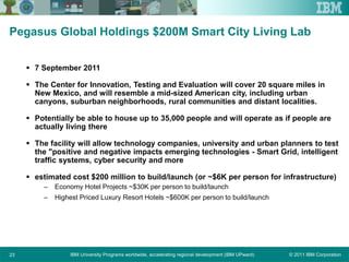 © 2011 IBM CorporationIBM University Programs worldwide, accelerating regional development (IBM UPward)23
Pegasus Global Holdings $200M Smart City Living Lab
 7 September 2011
 The Center for Innovation, Testing and Evaluation will cover 20 square miles in
New Mexico, and will resemble a mid-sized American city, including urban
canyons, suburban neighborhoods, rural communities and distant localities.
 Potentially be able to house up to 35,000 people and will operate as if people are
actually living there
 The facility will allow technology companies, university and urban planners to test
the "positive and negative impacts emerging technologies - Smart Grid, intelligent
traffic systems, cyber security and more
 estimated cost $200 million to build/launch (or ~$6K per person for infrastructure)
– Economy Hotel Projects ~$30K per person to build/launch
– Highest Priced Luxury Resort Hotels ~$600K per person to build/launch
 