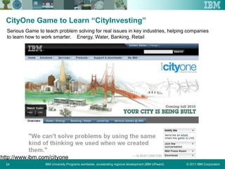 © 2011 IBM CorporationIBM University Programs worldwide, accelerating regional development (IBM UPward)24
CityOne Game to Learn “CityInvesting”
Serious Game to teach problem solving for real issues in key industries, helping companies
to learn how to work smarter. Energy, Water, Banking, Retail
http://www.ibm.com/cityone
 