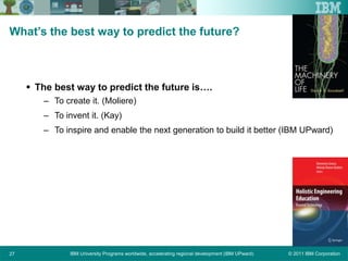 © 2011 IBM CorporationIBM University Programs worldwide, accelerating regional development (IBM UPward)27
What’s the best way to predict the future?
 The best way to predict the future is….
– To create it. (Moliere)
– To invent it. (Kay)
– To inspire and enable the next generation to build it better (IBM UPward)
 