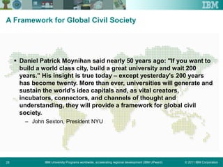 © 2011 IBM CorporationIBM University Programs worldwide, accelerating regional development (IBM UPward)28
A Framework for Global Civil Society
 Daniel Patrick Moynihan said nearly 50 years ago: "If you want to
build a world class city, build a great university and wait 200
years." His insight is true today – except yesterday's 200 years
has become twenty. More than ever, universities will generate and
sustain the world’s idea capitals and, as vital creators,
incubators, connectors, and channels of thought and
understanding, they will provide a framework for global civil
society.
– John Sexton, President NYU
 
