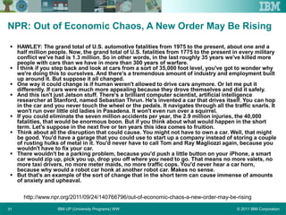 © 2011 IBM CorporationIBM UP (University Programs) WW31
NPR: Out of Economic Chaos, A New Order May Be Rising
 HAWLEY: The grand total of U.S. automotive fatalities from 1975 to the present, about one and a
half million people. Now, the grand total of U.S. fatalities from 1775 to the present in every military
conflict we've had is 1.3 million. So in other words, in the last roughly 35 years we've killed more
people with cars than we have in more than 300 years of warfare.
 I think if you step back and look at cars from a sort of 35,000 foot level, you've got to wonder why
we're doing this to ourselves. And there's a tremendous amount of industry and employment built
up around it. But suppose it all changed.
 One way it could change is if human weren't allowed to drive cars anymore. Or let me put it
differently. If cars were much more appealing because they drove themselves and did it safely.
 And this isn't just Jetson stuff. There's a brilliant computer scientist, artificial intelligence
researcher at Stanford, named Sebastian Thrun. He's invented a car that drives itself. You can hop
in the car and you never touch the wheel or the pedals. It navigates through all the traffic snarls. It
won't run over little old ladies in Pasadena. It won't even run over a squirrel.
 If you could eliminate the seven million accidents per year, the 2.9 million injuries, the 40,000
fatalities, that would be enormous boon. But if you think about what would happen in the short
term. Let's suppose in the next five or ten years this idea comes to fruition.
 Think about all the disruption that could cause. You might not have to own a car. Well, that might
be good. You'd have a garage that you could use to start up a company instead of storing a couple
of rusting hulks of metal in it. You'd never have to call Tom and Ray Magliozzi again, because you
wouldn't have to fix your car.
 There wouldn't be a parking problem, because you'd push a little button on your iPhone, a smart
car would zip up, pick you up, drop you off where you need to go. That means no more valets, no
more taxi drivers, no more meter maids, no more traffic cops. You'd never hear a car horn,
because why would a robot car honk at another robot car. Makes no sense.
 But that's an example of the sort of change that in the short term can cause immense of amounts
of anxiety and upheaval.
http://www.npr.org/2011/09/24/140766796/out-of-economic-chaos-a-new-order-may-be-rising
 