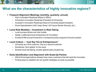 © 2011 IBM CorporationIBM University Programs worldwide, accelerating regional development (IBM UPward)33
What are the characteristics of highly innovative regions?
 Frequent Alignment Meetings (monthly, quarterly, annual)
– City’s Innovation Roadmap (Mayor’s Office)
– University’s Innovation Roadmap (President of University)
– Incubator’s Innovation Roadmap (Head of University-based Incubator)
– Smart Specialization (LNU Vaxjo Wood, UA Tuscon Border Security, etc.)
 Local Role Model(s) – Investment in Risk-Taking
– Local success stories and role models
– Ideally, a billionaire local entrepreneur & Foundation
– At least $10M annual investment in entrepreneurship programs & local incubator
 Local Culture – “Just Say Yes to Entrepreneurs”
– University as a first customer, City as a second customer
– Sometimes “born global” on the cloud
– Smarter local risk-taking, smarter global scale-out planning
 Early Identification and Alignment with Scale-Up Partner
– Which firms/organizations already have many customers that will need the innovation
– Finding ways to establish win-win growth strategies as early as possible
 