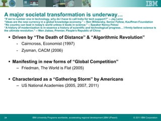 © 2011 IBM CorporationIBM University Programs worldwide, accelerating regional development (IBM UPward)34
A major societal transformation is underway…
“If we’re number one in technology, why do I have to call India for tech support?” – Jay Leno
“Ideas are the new currency in a global knowledge economy.” – Ben Wildavsky, Senior Fellow, Kauffman Foundation
“No country can lead in today’s world unless it leads in science.” – Speaker Nancy Pelosi
“A history of modernization is in essence a history of scientific and technological progress… I firmly believe science is
the ultimate revolution.” – Wen Jiabao, Premier, People’s Republic of China
 Driven by “The Death of Distance” & “Algorithmic Revolution”
- Cairncross, Economist (1997)
- Zysman, CACM (2006)
 Manifesting in new forms of “Global Competition”
– Friedman, The World is Flat (2005)
 Characterized as a “Gathering Storm” by Americans
– US National Academies (2005, 2007, 2011)
 