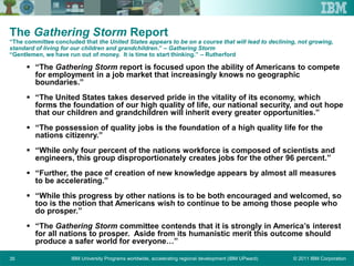 © 2011 IBM CorporationIBM University Programs worldwide, accelerating regional development (IBM UPward)35
The Gathering Storm Report
“The committee concluded that the United States appears to be on a course that will lead to declining, not growing,
standard of living for our children and grandchildren.” – Gathering Storm
“Gentlemen, we have run out of money. It is time to start thinking.” – Rutherford
 “The Gathering Storm report is focused upon the ability of Americans to compete
for employment in a job market that increasingly knows no geographic
boundaries.”
 “The United States takes deserved pride in the vitality of its economy, which
forms the foundation of our high quality of life, our national security, and out hope
that our children and grandchildren will inherit every greater opportunities.”
 “The possession of quality jobs is the foundation of a high quality life for the
nations citizenry.”
 “While only four percent of the nations workforce is composed of scientists and
engineers, this group disproportionately creates jobs for the other 96 percent.”
 “Further, the pace of creation of new knowledge appears by almost all measures
to be accelerating.”
 “While this progress by other nations is to be both encouraged and welcomed, so
too is the notion that Americans wish to continue to be among those people who
do prosper.”
 “The Gathering Storm committee contends that it is strongly in America’s interest
for all nations to prosper. Aside from its humanistic merit this outcome should
produce a safer world for everyone…”
 