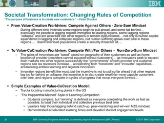 © 2011 IBM CorporationIBM University Programs worldwide, accelerating regional development (IBM UPward)38
Societal Transformation: Changing Rules of Competition
“The purpose of business is to create new customers.” – Peter Drucker
 From Value-Creation Worldview: Compete Against Others - Zero-Sum Mindset
– During different time intervals some regions begin to pull ahead, and some fall behind…
eventually the people in lagging regions immigrate to leading regions, some lagging regions
“collapse” and are absorbed into other regions or remain dysfunctional… not only is human capital
squandered in lagging and collapsed regions, but human suffering grows over time in these
regions…. disenfranchised populations create a security threat for all….
 To Value-CoCreation Worldview: Compete With/For Others - Non-Zero-Sum Mindset
– The gains of innovators are “taxed” based on geography of their customers as well as home
location of provider (providers cannot succeed without customers)… as innovators seek to expand
their markets into other regions successfully the “governments” of both provider and customer
regions see tax revenues increase… accelerating both “transform” and “innovate” capabilities…
accelerating entities learning and regional innovation.
– Innovator regions benefit the most, but the incentive is not to pull so far ahead that other regions
lag too far behind or collapse; the incentive is to also create wealthier more capable customers
over time, and regions compete in cycles of progress that move everyone forward…
 Simple Examples of Value-CoCreation Model:
– Toyota locating manufacturing plants in the US
– “The Huppenthal Method” Style of Learning Competition
• Students compete, but “winning” is defined as everyone completing the work as fast as
possible, to beat their individual and collective previous best time
• Leaders help those lagging behind catch-up, peer-mentoring and win-win NZS mindset
• Demonstrated accelerated learning times and elevated student engagement levels
 