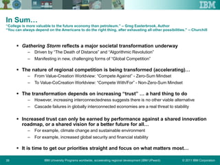 © 2011 IBM CorporationIBM University Programs worldwide, accelerating regional development (IBM UPward)39
In Sum…
“College is more valuable to the future economy than petroleum.” – Greg Easterbrook, Author
“You can always depend on the Americans to do the right thing, after exhausting all other possibilities.” – Churchill
 Gathering Storm reflects a major societal transformation underway
– Driven by “The Death of Distance” and “Algorithmic Revolution”
– Manifesting in new, challenging forms of “Global Competition”
 The nature of regional competition is being transformed (accelerating)…
– From Value-Creation Worldview: “Compete Against” - Zero-Sum Mindset
– To Value-CoCreation Worldview: “Compete With/For” - Non-Zero-Sum Mindset
 The transformation depends on increasing “trust” … a hard thing to do
– However, increasing interconnectedness suggests there is no other viable alternative
– Cascade failures in globally interconnected economies are a real threat to stability
 Increased trust can only be earned by performance against a shared innovation
roadmap, or a shared vision for a better future for all…
– For example, climate change and sustainable environment
– For example, increased global security and financial stability
 It is time to get our priorities straight and focus on what matters most…
 