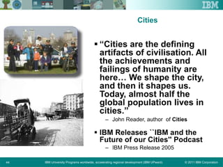 © 2011 IBM CorporationIBM University Programs worldwide, accelerating regional development (IBM UPward)44
Cities
 “Cities are the defining
artifacts of civilisation. All
the achievements and
failings of humanity are
here… We shape the city,
and then it shapes us.
Today, almost half the
global population lives in
cities.”
– John Reader, author of Cities
 IBM Releases ``IBM and the
Future of our Cities'' Podcast
– IBM Press Release 2005
 