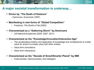 © 2011 IBM CorporationIBM University Programs worldwide, accelerating regional development (IBM UPward)51
A major societal transformation is underway…
 Driven by “The Death of Distance”
- Cairncross, Economist (1997)
 Manifesting in new forms of “Global Competition”
– Friedman, The World is Flat (2005)
 Characterized as a “Gathering Storm” by Americans
– US National Academies (2005, 2007, 2011)
 Characterized as the “Knowledge/Innovation/Interaction Age”
– The accelerating creation and application of knowledge and competences to create
value for and/or co-create value with other entities
– Value from innovations
– Value from interactions
 Characterized as the “Decade of Smart/Smarter Planet” by IBM
– Instrumented, Interconnected, and Intelligent
 