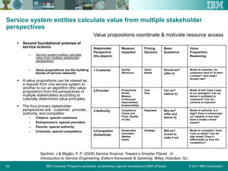 © 2011 IBM CorporationIBM University Programs worldwide, accelerating regional development (IBM UPward)63
Service system entities calculate value from multiple stakeholder
perspectives
 Second foundational premise of
service science
– Service system entities calculate
value from multiple stakeholder
perspectives
– Value propositions are the building
blocks of service networks
 A value propositions can be viewed as
a request from one service system to
another to run an algorithm (the value
proposition) from the perspectives of
multiple stakeholders according to
culturally determined value principles.
 The four primary stakeholder
perspectives are: customer, provider,
authority, and competitor
– Citizens: special customers
– Entrepreneurs: special providers
– Parents: special authority
– Criminals: special competitors
Spohrer, J & Maglio, P. P. (2009) Service Science: Toward a Smarter Planet. In
Introduction to Service Engineering. Editors Karwowski & Salvendy. Wiley. Hoboken, NJ..
Model of competitor: Does
it put us ahead? Can we
stay ahead? Does it
differentiate us from the
competition?
Will we?
(invest to
make it so)
StrategicSustainable
Innovation
(Market
share)
4.Competitor
(Substitute)
Model of authority: Is it
legal? Does it compromise
our integrity in any way?
Does it create a moral
hazard?
May we?
(offer and
deliver it)
RegulatedCompliance
(Taxes and
Fines, Quality
of Life)
3.Authority
Model of self: Does it play
to our strengths? Can we
deliver it profitably to
customers? Can we
continue to improve?
Can we?
(deliver it)
Cost
Plus
Productivity
(Profit,
Mission,
Continuous
Improvement,
Sustainability)
2.Provider
Model of customer: Do
customers want it? Is there
a market? How large?
Growth rate?
Should we?
(offer it)
Value
Based
Quality
(Revenue)
1.Customer
Value
Proposition
Reasoning
Basic
Questions
Pricing
Decision
Measure
Impacted
Stakeholder
Perspective
(the players)
Value propositions coordinate & motivate resource access
 
