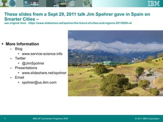 © 2011 IBM CorporationIBM UP (University Programs) WW7
These slides from a Sept 29, 2011 talk Jim Spohrer gave in Spain on
Smarter Cities –
see original here: https://www.slideshare.net/spohrer/the-future-of-cities-and-regions-20110929-v4
 More Information
– Blog
• www.service-science.info
– Twitter
• @JimSpohrer
– Presentations
• www.slideshare.net/spohrer
– Email
• spohrer@us.ibm.com
 