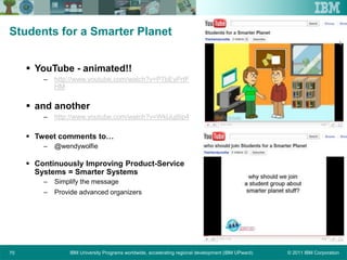 © 2011 IBM CorporationIBM University Programs worldwide, accelerating regional development (IBM UPward)70
Students for a Smarter Planet
 YouTube - animated!!
– http://www.youtube.com/watch?v=P7bEyPrtF
HM
 and another
– http://www.youtube.com/watch?v=WklJujtIip4
 Tweet comments to…
– @wendywolfie
 Continuously Improving Product-Service
Systems = Smarter Systems
– Simplify the message
– Provide advanced organizers
 