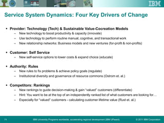 © 2011 IBM CorporationIBM University Programs worldwide, accelerating regional development (IBM UPward)71
Service System Dynamics: Four Key Drivers of Change
 Provider: Technology (Tech) & Sustainable Value-Cocreation Models
– New technology to boost productivity & capacity (innovate)
– Use technology to perform routine manual, cognitive, and transactional work
– New relationship networks: Business models and new ventures (for-profit & non-profits)
 Customer: Self Service
– New self-service options to lower costs & expand choice (educate)
 Authority: Rules
– New rules to fix problems & achieve policy goals (regulate)
– Institutional diversity and governance of resource commons (Ostrom et. al.)
 Competitors: Rankings
– New rankings to guide decision-making & gain “valued” customers (differentiate)
– Hint: You want to be at the top of an independently ranked list of what customers are looking for…
– Especially for “valued” customers - calculating customer lifetime value (Rust et. al.)
 