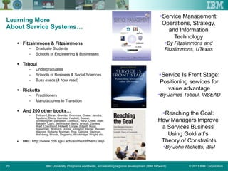 © 2011 IBM CorporationIBM University Programs worldwide, accelerating regional development (IBM UPward)79
Learning More
About Service Systems…
 Fitzsimmons & Fitzsimmons
– Graduate Students
– Schools of Engineering & Businesses
 Teboul
– Undergraduates
– Schools of Business & Social Sciences
– Busy execs (4 hour read)
 Ricketts
– Practitioners
– Manufacturers In Transition
 And 200 other books…
– Zeithaml, Bitner, Gremler; Gronross, Chase, Jacobs,
Aquilano; Davis, Heineke; Heskett, Sasser,
Schlesingher; Sampson; Lovelock, Wirtz, Chew; Alter;
Baldwin, Clark; Beinhocker; Berry; Bryson, Daniels,
Warf; Checkland, Holwell; Cooper,Edgett; Hopp,
Spearman; Womack, Jones; Johnston; Heizer, Render;
Milgrom, Roberts; Norman; Pine, Gilmore; Sterman;
Weinberg; Woods, Degramo; Wooldridge; Wright; etc.
 URL: http://www.cob.sjsu.edu/ssme/refmenu.asp
Reaching the Goal:
How Managers Improve
a Services Business
Using Goldratt’s
Theory of Constraints
By John Ricketts, IBM
Service Management:
Operations, Strategy,
and Information
Technology
By Fitzsimmons and
Fitzsimmons, UTexas
Service Is Front Stage:
Positioning services for
value advantage
By James Teboul, INSEAD
 
