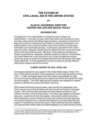 THE FUTURE OF
            CIVIL LEGAL AID IN THE UNITED STATES
                                              BY

                   ALAN W. HOUSEMAN, DIRECTOR
                 CENTER FOR LAW AND SOCIAL POLICY

                                     NOVEMBER 2005

Civil legal aid in the United States is undergoing major change and
transformation. In the last 10 years, there have been new innovations in how
providers intake clients and deliver legal assistance, increased involvement of
legal aid providers in addressing the problems of self-help participants in the
judicial system, and a range of creative uses of the Internet to provide legal
information and coordinate advocacy. Funding has expanded for the overall
legal aid system, although virtually all of the additional funds coming from state
government and private sources. Moreover, many states are attempting to
create comprehensive, integrated, statewide systems of delivery. Nevertheless,
the United States has a very long way to go in order to enable low-income
persons to access a system of civil legal assistance that will address their legal
needs effectively. It must significantly increase funding and develop effective
state justice systems across the country.

                       A BRIEF HISTORY OF CIVIL LEGAL AID

Civil legal assistance for poor people in the United States began in New York
City in 1876 with the founding of the predecessor to the Legal Aid Society of New
York.1 In 1965, the federal government first made funds available for legal
services through the Office of Economic Opportunity (OEO) and started the “legal
services program.” The OEO legal services program was designed to mobilize
lawyers to address the causes and effects of poverty.

OEO funded full-service local providers, each serving one geographic area,
which were to ensure that all clients and client groups had access to the legal
system. OEO assumed that each legal services program would be a self-
sufficient provider, and that all advocacy—including major litigation and holistic
advocacy—would be done by the program, using social workers and others.
OEO developed a unique infrastructure that uses national and state advocacy
and training programs and a national clearinghouse to provide leadership and
support on substantive poverty law issues. It also undertook test case litigation
and representation before state and federal legislative and administrative bodies.

1
 A much more detailed discussion of the history of civil legal aid is found in Alan W. Houseman &
Linda E. Perle, Securing Equal Justice for All: A Brief History of Civil Legal Assistance in the
United States, Center for Law and Social Policy (2003).


                                               1
 
