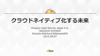 クラウドネイティブ化する未来
Amazon  Data  Service  Japan  K.K.
Solutions  Architect
Keisuke  Nishitani(@Keisuke69)
2015.09.07
 