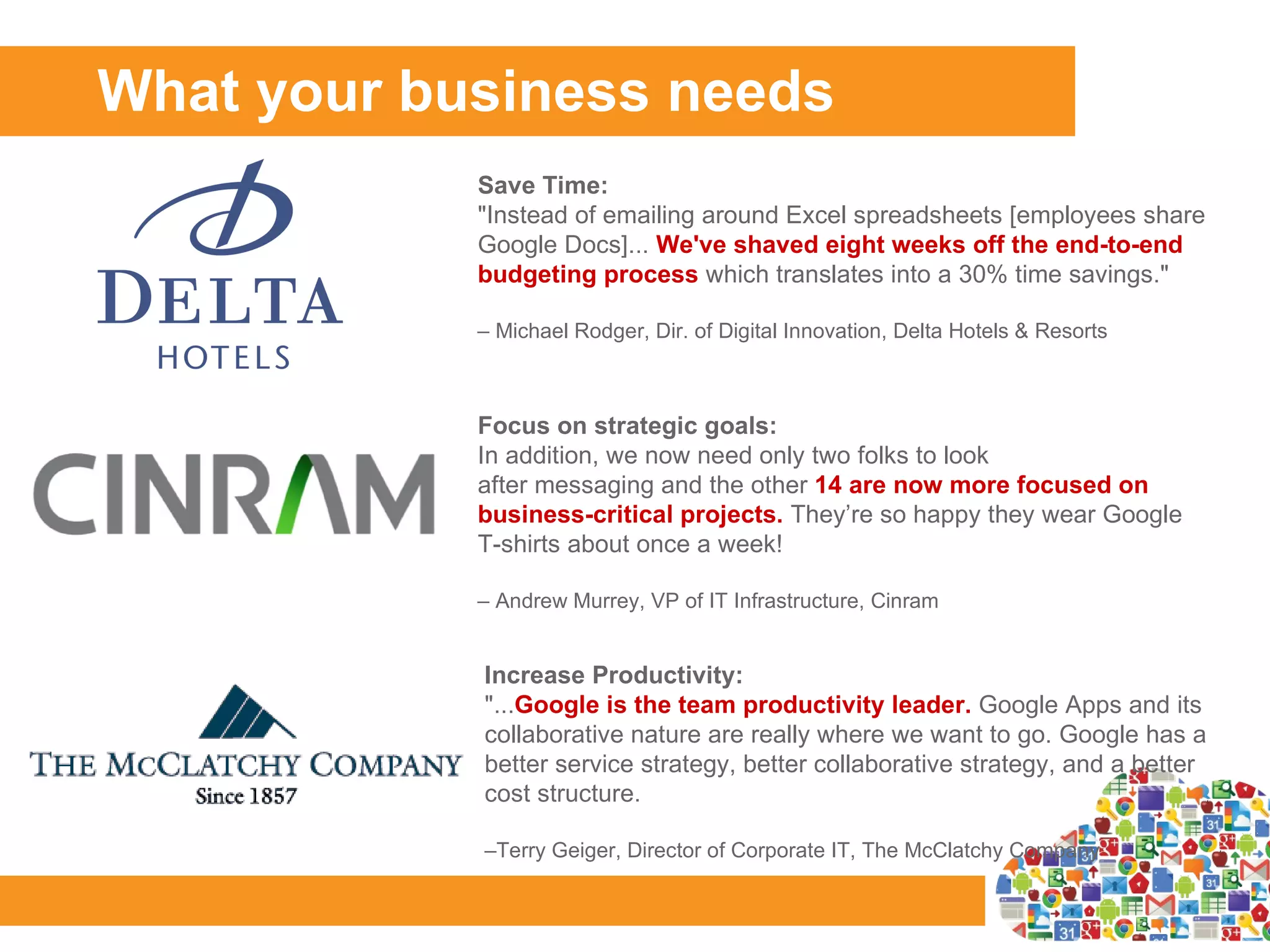 What your business needs
            Save Time:
            "Instead of emailing around Excel spreadsheets [employees share
            Google Docs]... We've shaved eight weeks off the end-to-end
            budgeting process which translates into a 30% time savings."

            – Michael Rodger, Dir. of Digital Innovation, Delta Hotels & Resorts



            Focus on strategic goals:
            In addition, we now need only two folks to look
            after messaging and the other 14 are now more focused on
            business-critical projects. They’re so happy they wear Google
            T-shirts about once a week!

            – Andrew Murrey, VP of IT Infrastructure, Cinram


            Increase Productivity:
            "...Google is the team productivity leader. Google Apps and its
            collaborative nature are really where we want to go. Google has a
            better service strategy, better collaborative strategy, and a better
            cost structure.

            –Terry Geiger, Director of Corporate IT, The McClatchy Company
 