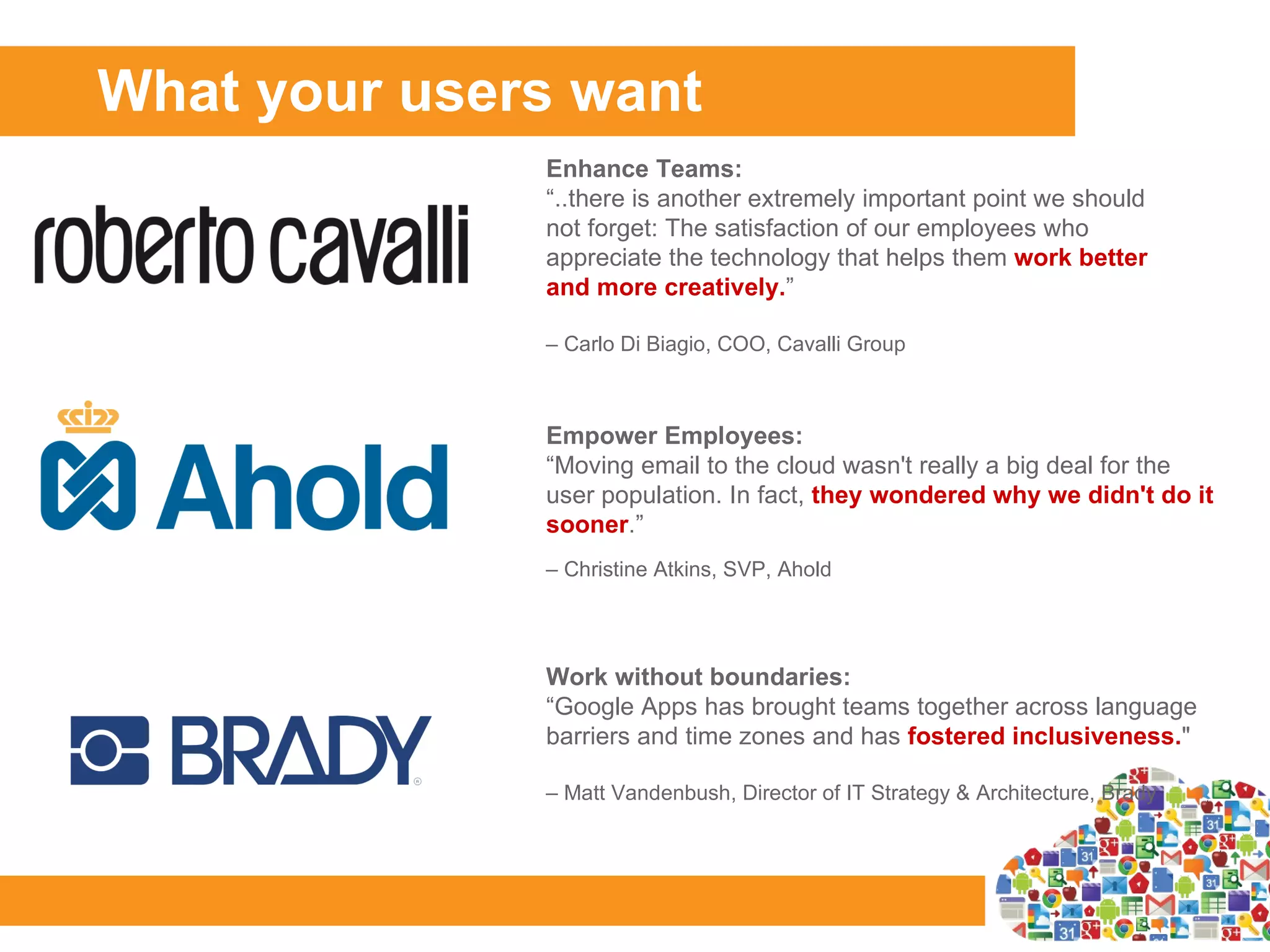 What your users want
              Enhance Teams:
              “..there is another extremely important point we should
              not forget: The satisfaction of our employees who
              appreciate the technology that helps them work better
              and more creatively.”

              – Carlo Di Biagio, COO, Cavalli Group



              Empower Employees:
              “Moving email to the cloud wasn't really a big deal for the
   Logo       user population. In fact, they wondered why we didn't do it
              sooner.”
              – Christine Atkins, SVP, Ahold




              Work without boundaries:
              “Google Apps has brought teams together across language
              barriers and time zones and has fostered inclusiveness."

              – Matt Vandenbush, Director of IT Strategy & Architecture, Brady
 