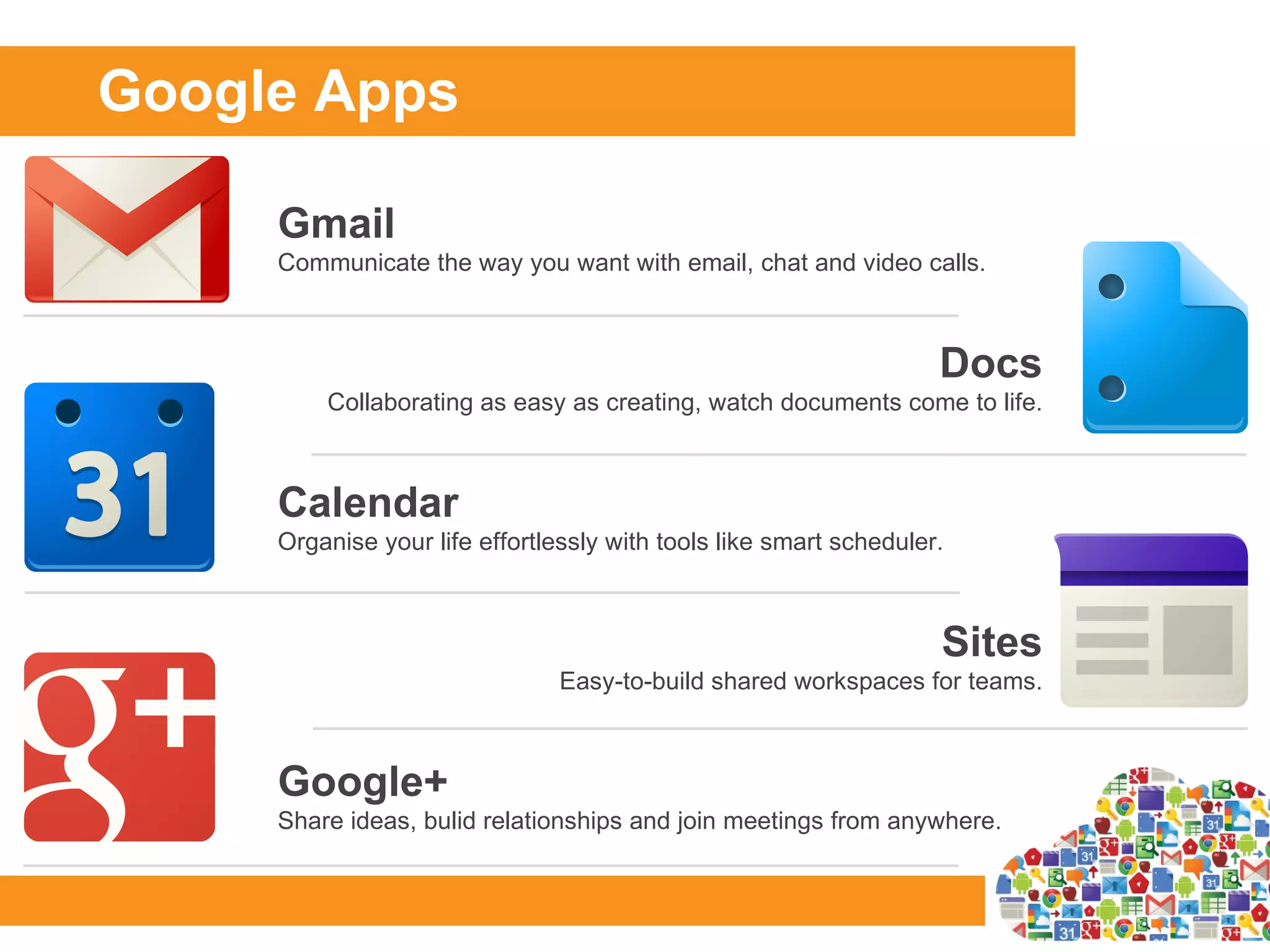 Google Apps

     Gmail
     Communicate the way you want with email, chat and video calls.



                                                                    Docs
         Collaborating as easy as creating, watch documents come to life.



     Calendar
     Organise your life effortlessly with tools like smart scheduler.



                                                                    Sites
                                Easy-to-build shared workspaces for teams.



     Google+
     Share ideas, bulid relationships and join meetings from anywhere.
 