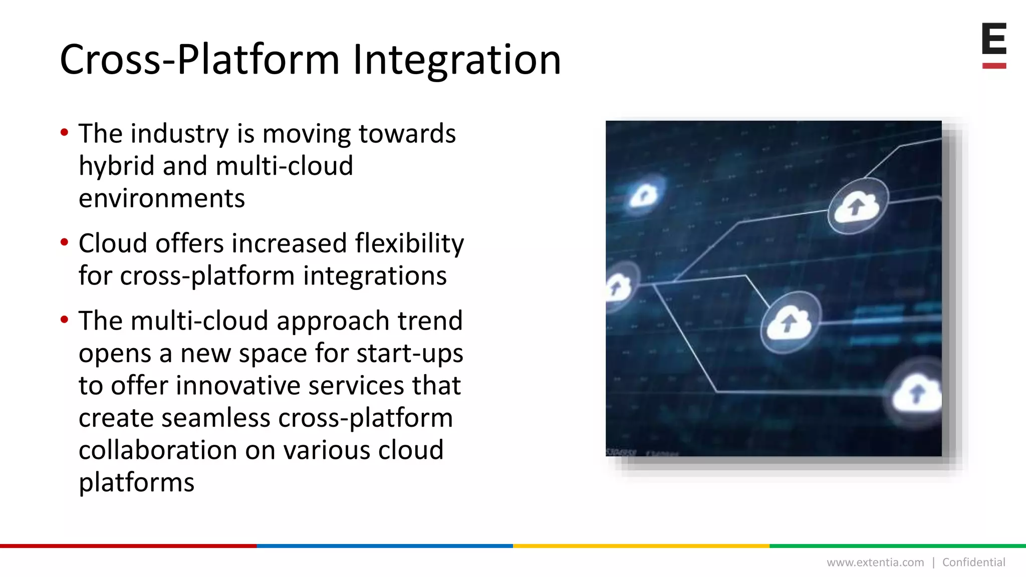 www.extentia.com | Confidential
• The industry is moving towards
hybrid and multi-cloud
environments
• Cloud offers increased flexibility
for cross-platform integrations
• The multi-cloud approach trend
opens a new space for start-ups
to offer innovative services that
create seamless cross-platform
collaboration on various cloud
platforms
Cross-Platform Integration
 