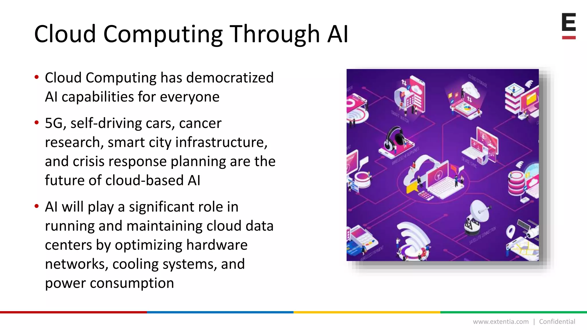 www.extentia.com | Confidential
• Cloud Computing has democratized
AI capabilities for everyone
• 5G, self-driving cars, cancer
research, smart city infrastructure,
and crisis response planning are the
future of cloud-based AI
• AI will play a significant role in
running and maintaining cloud data
centers by optimizing hardware
networks, cooling systems, and
power consumption
Cloud Computing Through AI
 
